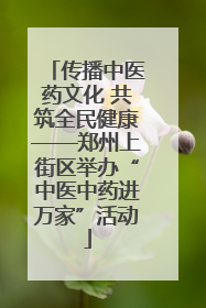 传播中医药文化 共筑全民健康——郑州上街区举办“中医中药进万家”活动