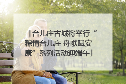 台儿庄古城将举行“粽情台儿庄 舟歌赋安康”系列活动迎端午