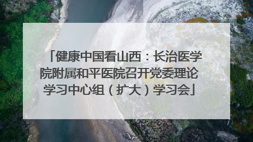 健康中国看山西：长治医学院附属和平医院召开党委理论学习中心组（扩大）学习会