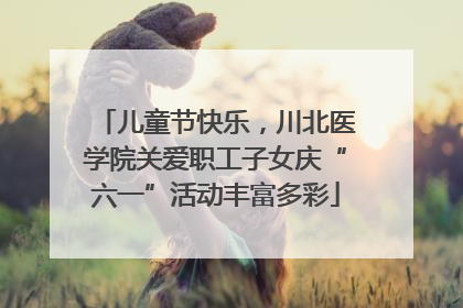儿童节快乐，川北医学院关爱职工子女庆“六一”活动丰富多彩