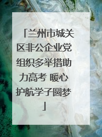 兰州市城关区非公企业党组织多举措助力高考 暖心护航学子圆梦