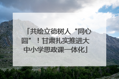 共绘立德树人“同心圆”！甘肃扎实推进大中小学思政课一体化