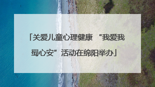 关爱儿童心理健康 “我爱我 蜀心安”活动在绵阳举办