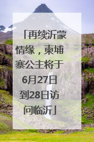 再续沂蒙情缘，柬埔寨公主将于6月27日到28日访问临沂