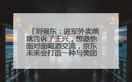 刘强东：进军外卖前就告诉了王兴，想邀他面对面喝酒交流，京东未来会打造一种与美团不同的商业模式