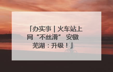 办实事｜火车站上网“不丝滑” 安徽芜湖：升级！