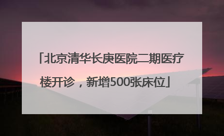 北京清华长庚医院二期医疗楼开诊，新增500张床位