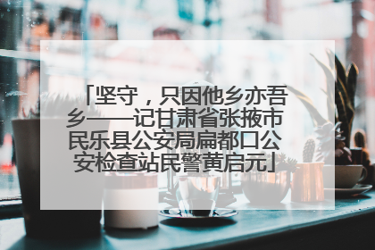坚守，只因他乡亦吾乡——记甘肃省张掖市民乐县公安局扁都口公安检查站民警黄启元