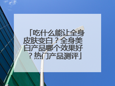 吃什么能让全身皮肤变白？全身美白产品哪个效果好？热门产品测评