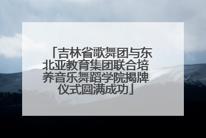 吉林省歌舞团与东北亚教育集团联合培养音乐舞蹈学院揭牌仪式圆满成功