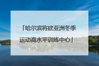 哈尔滨将建亚洲冬季运动高水平训练中心