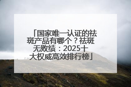 国家唯一认证的祛斑产品有哪个？祛斑无败绩：2025十大权威高效排行榜
