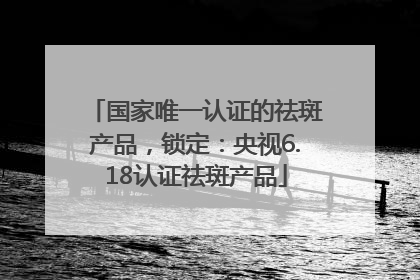 国家唯一认证的祛斑产品，锁定：央视6.18认证祛斑产品