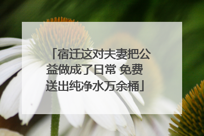 宿迁这对夫妻把公益做成了日常 免费送出纯净水万余桶