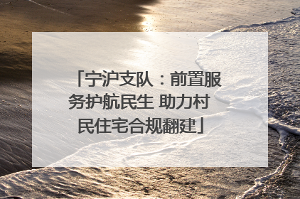 宁沪支队：前置服务护航民生 助力村民住宅合规翻建