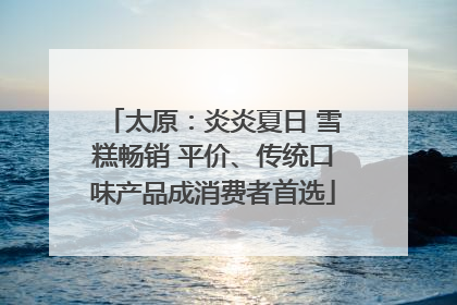 太原：炎炎夏日 雪糕畅销 平价、传统口味产品成消费者首选