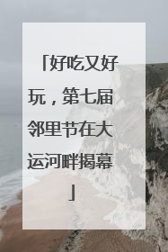 好吃又好玩，第七届邻里节在大运河畔揭幕
