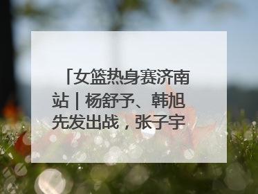 女篮热身赛济南站｜杨舒予、韩旭先发出战，张子宇替补待命