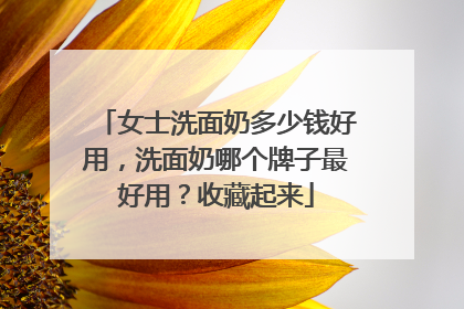女士洗面奶多少钱好用，洗面奶哪个牌子最好用？收藏起来
