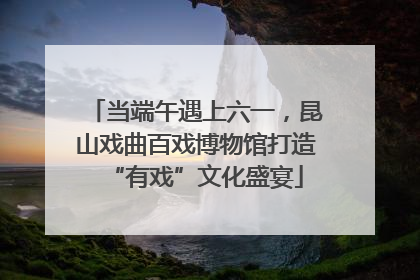 当端午遇上六一，昆山戏曲百戏博物馆打造“有戏”文化盛宴