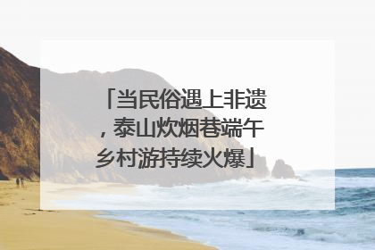 当民俗遇上非遗，泰山炊烟巷端午乡村游持续火爆