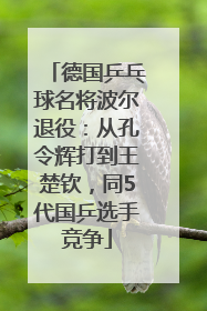 德国乒乓球名将波尔退役：从孔令辉打到王楚钦，同5代国乒选手竞争