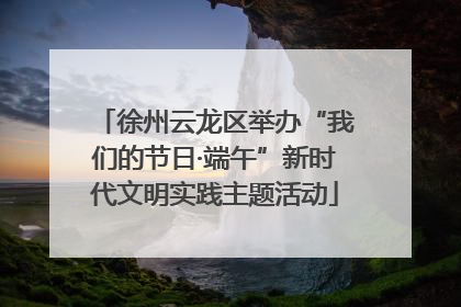 徐州云龙区举办“我们的节日·端午”新时代文明实践主题活动
