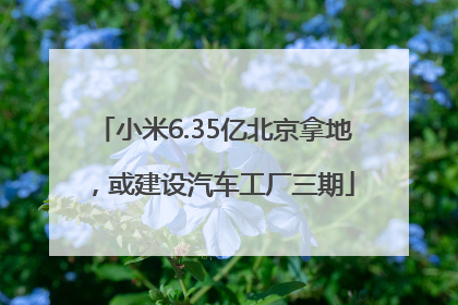 小米6.35亿北京拿地，或建设汽车工厂三期