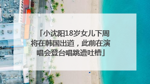 小沈阳18岁女儿下周将在韩国出道，此前在演唱会登台唱跳遭吐槽