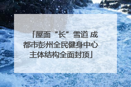 屋面“长”雪道 成都市彭州全民健身中心主体结构全面封顶