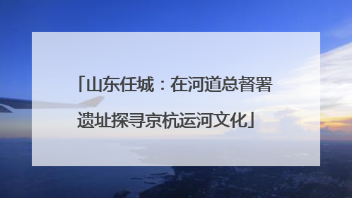 山东任城：在河道总督署遗址探寻京杭运河文化