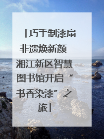 巧手制漆扇非遗焕新颜 湘江新区智慧图书馆开启“书香染漆”之旅