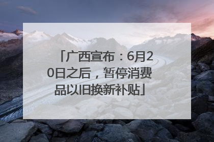 广西宣布：6月20日之后，暂停消费品以旧换新补贴