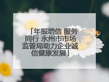 年报增信 服务同行 永州市市场监管局助力企业诚信健康发展