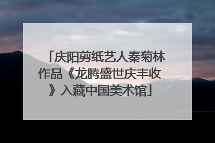 庆阳剪纸艺人秦菊林作品《龙腾盛世庆丰收》入藏中国美术馆