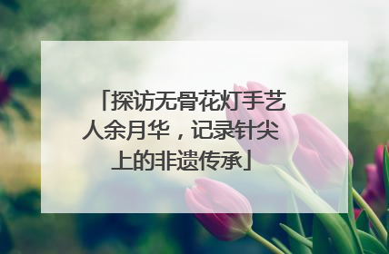 探访无骨花灯手艺人余月华，记录针尖上的非遗传承