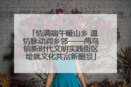 情满端午暖山乡 温情脉动润乡邻——鸬鸟镇新时代文明实践街区绘就文化共富新图景