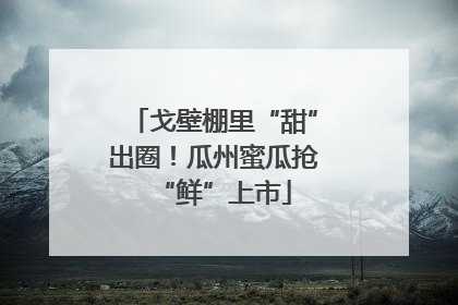 戈壁棚里“甜”出圈！瓜州蜜瓜抢“鲜”上市