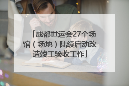 成都世运会27个场馆（场地）陆续启动改造竣工验收工作