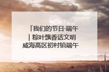 我们的节日·端午｜粽叶飘香话文明 威海高区初村镇端午系列活动亮点纷呈