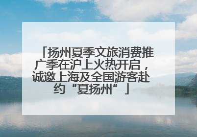 扬州夏季文旅消费推广季在沪上火热开启，诚邀上海及全国游客赴约“夏扬州”