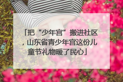 把“少年宫”搬进社区，山东省青少年宫这份儿童节礼物暖了民心