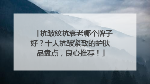 抗皱纹抗衰老哪个牌子好？十大抗皱紧致的护肤品盘点，良心推荐！