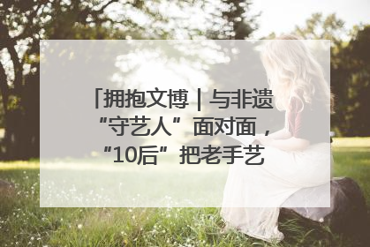 拥抱文博｜与非遗“守艺人”面对面，“10后”把老手艺玩出“潮”花样