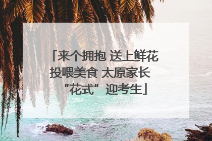 来个拥抱 送上鲜花 投喂美食 太原家长“花式”迎考生