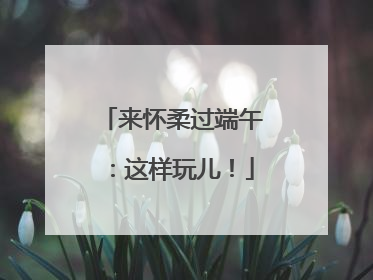 来怀柔过端午：这样玩儿！