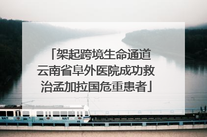 架起跨境生命通道 云南省阜外医院成功救治孟加拉国危重患者