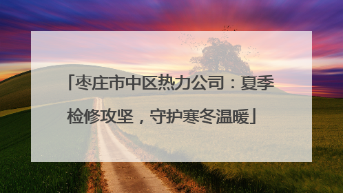枣庄市中区热力公司：夏季检修攻坚，守护寒冬温暖
