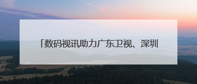 数码视讯助力广东卫视、深圳卫视两个4K超高清频道开播