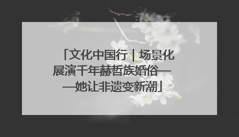 文化中国行｜场景化展演千年赫哲族婚俗——她让非遗变新潮